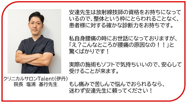 安達先生は放射線技師の資格をお持ちになって いるので、整体という枠にとらわれることなく、 患者様に対する確かな診断力をお持ちです。  私自身腰痛の時にお世話になっておりますが、 「え？こんなところが腰痛の原因なの！！」と 驚くばかりです！  実際の施術もソフトで気持ちいいので、安心して 受けることが来ます。  もし痛みで苦しんで悩んでおられるなら、 迷わず安達先生に頼ってください！