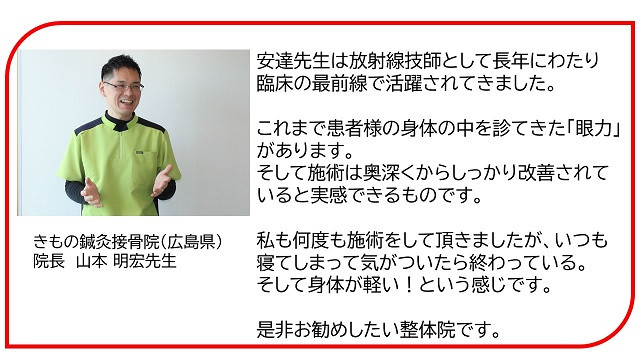 安達先生は放射線技師として長年にわたり臨床の最前線で活躍されてきました。 これまで患者様の身体の中を診てきた｢眼力｣があります。 そして施術は奥深くからしっかり改善されていると実感できるものです。 私も何度も施術をして頂きましたが、いつも寝てしまって気がついたら終わっている。 そして身体が軽い！という感じです。  きもの鍼灸接骨院（広島県） 院長　山本 明宏先生